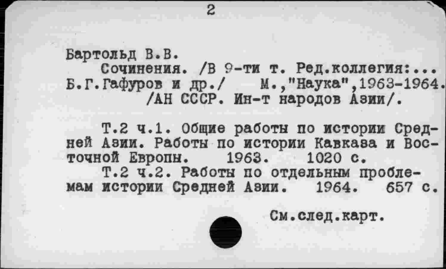 ﻿2
Бартольд В.В.
Сочинения. /В 9-ти т. Ред.коллегия:... Б.Г.Гафуров и др./	М./’Наука",1963-1964
/АН СССР. Ин-т народов Азии/.
Т.2 ч.1. Общие работы по истории Средней Азии. Работы по истории Кавказа и Восточной Европы. 1963.	1020 с.
Т.2 4.2. Работы по отдельным проблемам истории Средней Азии. 1964.	657 с.
См.след.карт.